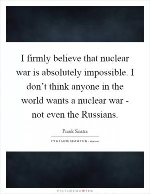 I firmly believe that nuclear war is absolutely impossible. I don’t think anyone in the world wants a nuclear war - not even the Russians Picture Quote #1