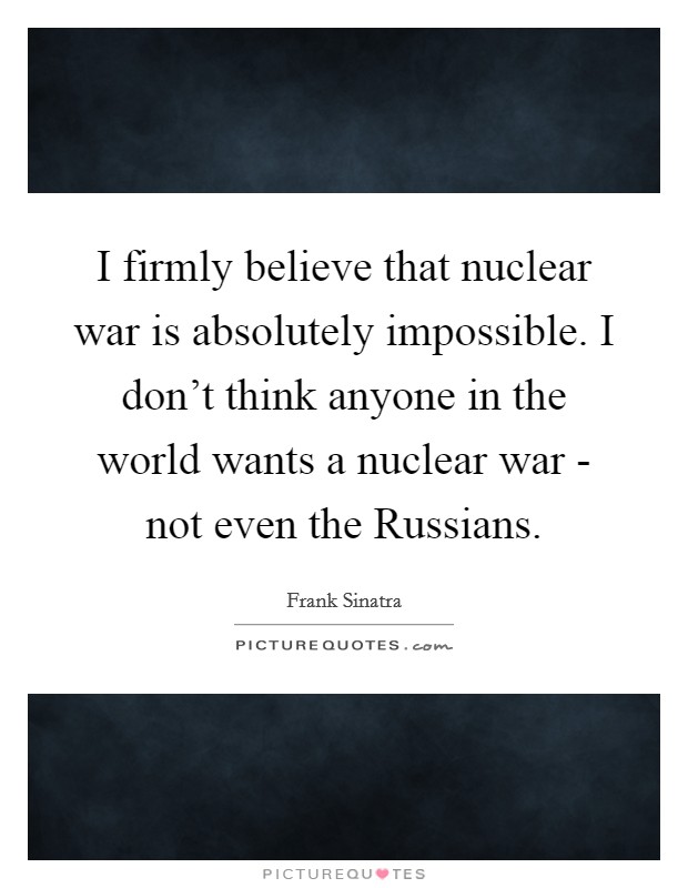 I firmly believe that nuclear war is absolutely impossible. I don't think anyone in the world wants a nuclear war - not even the Russians. Picture Quote #1
