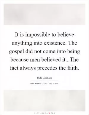 It is impossible to believe anything into existence. The gospel did not come into being because men believed it...The fact always precedes the faith Picture Quote #1