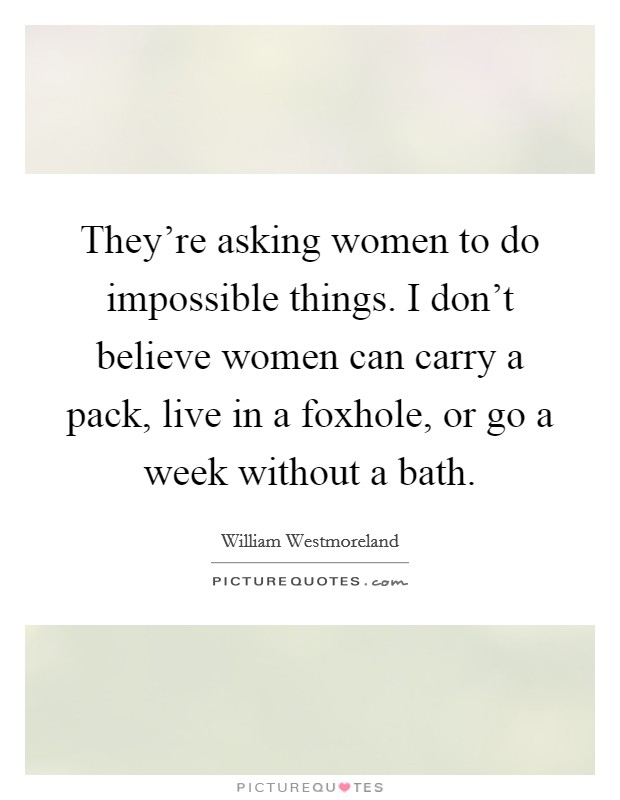 They're asking women to do impossible things. I don't believe women can carry a pack, live in a foxhole, or go a week without a bath. Picture Quote #1