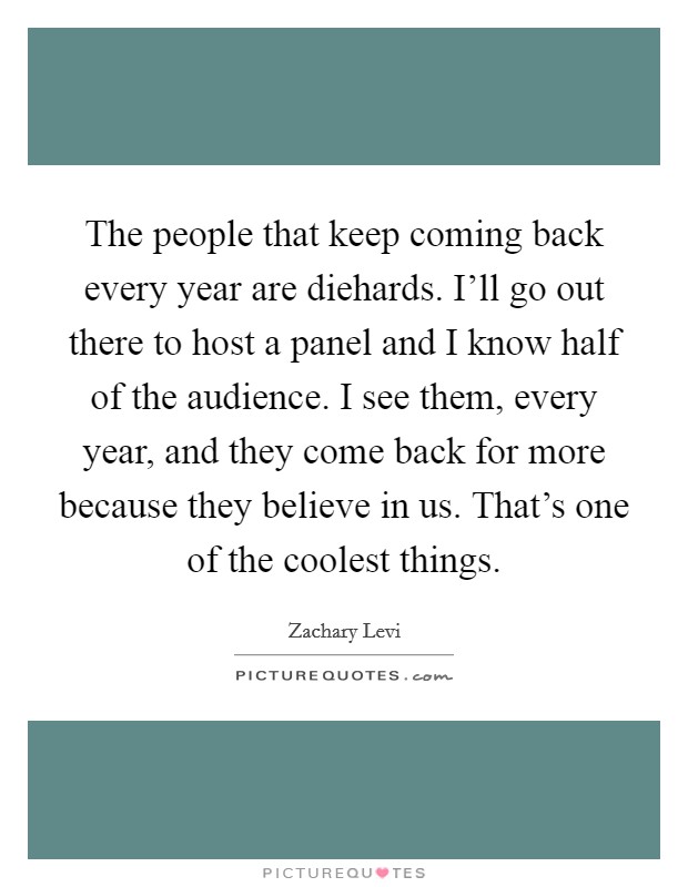 The people that keep coming back every year are diehards. I'll go out there to host a panel and I know half of the audience. I see them, every year, and they come back for more because they believe in us. That's one of the coolest things. Picture Quote #1