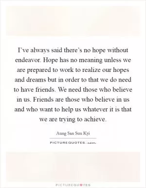 I’ve always said there’s no hope without endeavor. Hope has no meaning unless we are prepared to work to realize our hopes and dreams but in order to that we do need to have friends. We need those who believe in us. Friends are those who believe in us and who want to help us whatever it is that we are trying to achieve Picture Quote #1