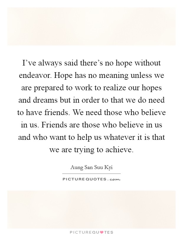 I've always said there's no hope without endeavor. Hope has no meaning unless we are prepared to work to realize our hopes and dreams but in order to that we do need to have friends. We need those who believe in us. Friends are those who believe in us and who want to help us whatever it is that we are trying to achieve. Picture Quote #1