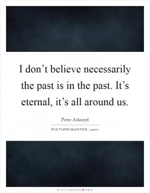 I don’t believe necessarily the past is in the past. It’s eternal, it’s all around us Picture Quote #1