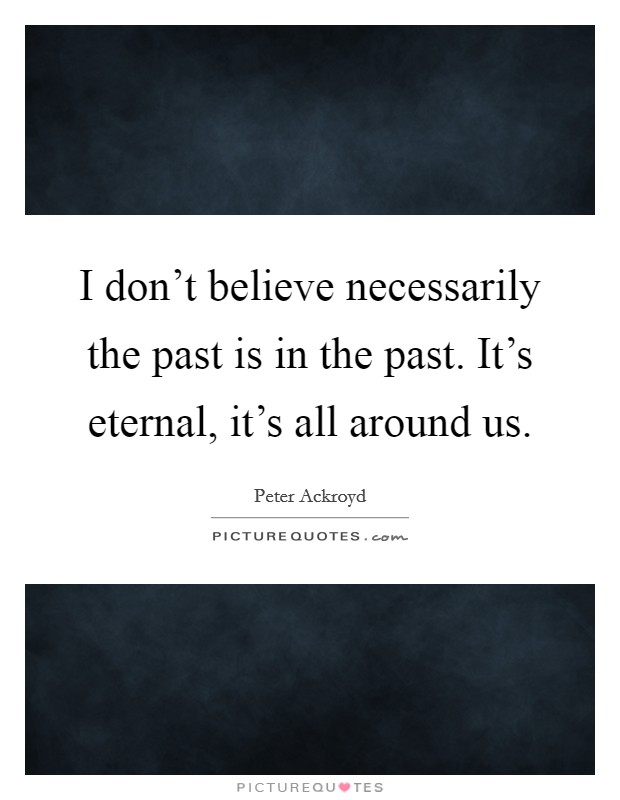 I don't believe necessarily the past is in the past. It's eternal, it's all around us. Picture Quote #1