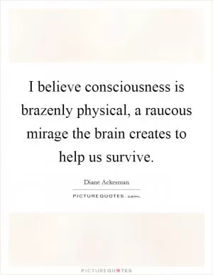 I believe consciousness is brazenly physical, a raucous mirage the brain creates to help us survive Picture Quote #1
