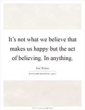 It’s not what we believe that makes us happy but the act of believing. In anything Picture Quote #1