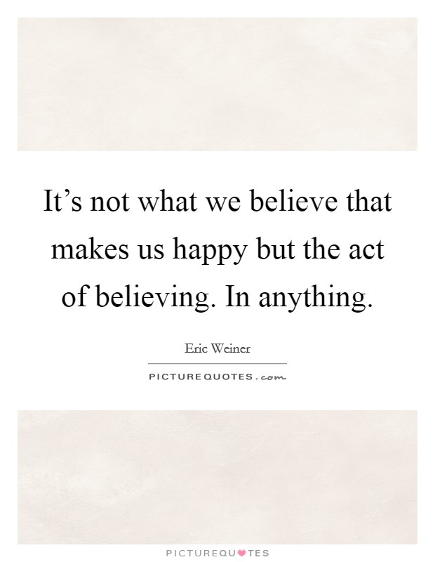 It's not what we believe that makes us happy but the act of believing. In anything. Picture Quote #1