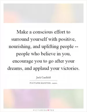 Make a conscious effort to surround yourself with positive, nourishing, and uplifting people -- people who believe in you, encourage you to go after your dreams, and applaud your victories Picture Quote #1