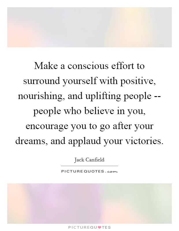 Make a conscious effort to surround yourself with positive, nourishing, and uplifting people -- people who believe in you, encourage you to go after your dreams, and applaud your victories. Picture Quote #1