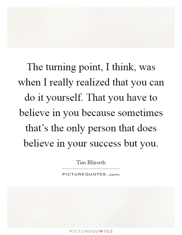 The turning point, I think, was when I really realized that you can do it yourself. That you have to believe in you because sometimes that's the only person that does believe in your success but you. Picture Quote #1