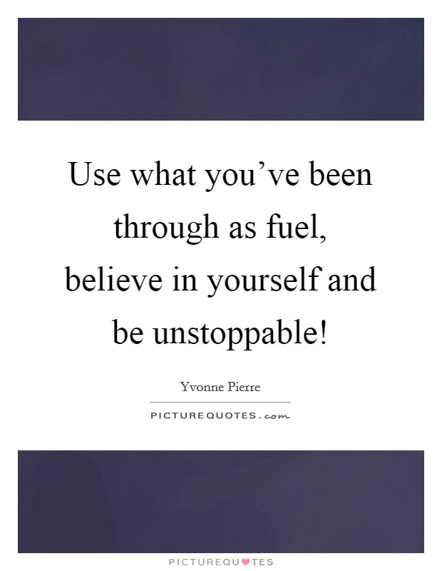 Use what you've been through as fuel, believe in yourself and be unstoppable! Picture Quote #1