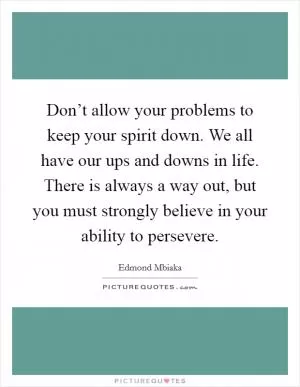 Don’t allow your problems to keep your spirit down. We all have our ups and downs in life. There is always a way out, but you must strongly believe in your ability to persevere Picture Quote #1