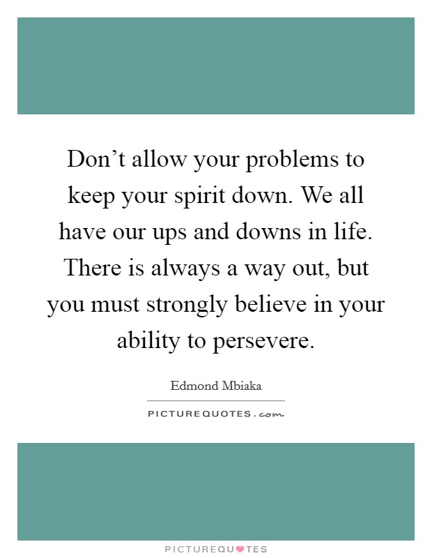 Don't allow your problems to keep your spirit down. We all have our ups and downs in life. There is always a way out, but you must strongly believe in your ability to persevere. Picture Quote #1