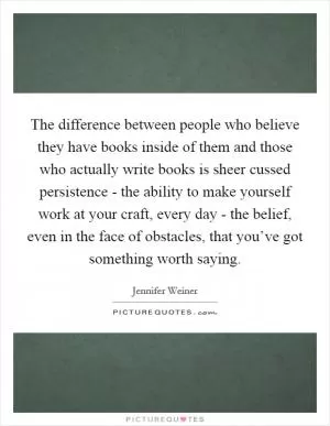 The difference between people who believe they have books inside of them and those who actually write books is sheer cussed persistence - the ability to make yourself work at your craft, every day - the belief, even in the face of obstacles, that you’ve got something worth saying Picture Quote #1