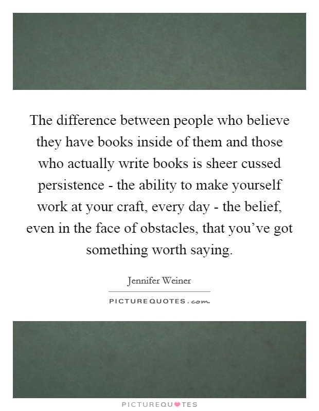 The difference between people who believe they have books inside of them and those who actually write books is sheer cussed persistence - the ability to make yourself work at your craft, every day - the belief, even in the face of obstacles, that you've got something worth saying. Picture Quote #1
