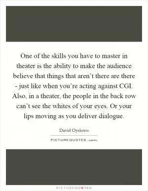One of the skills you have to master in theater is the ability to make the audience believe that things that aren’t there are there - just like when you’re acting against CGI. Also, in a theater, the people in the back row can’t see the whites of your eyes. Or your lips moving as you deliver dialogue Picture Quote #1