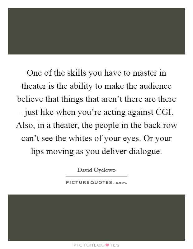 One of the skills you have to master in theater is the ability to make the audience believe that things that aren't there are there - just like when you're acting against CGI. Also, in a theater, the people in the back row can't see the whites of your eyes. Or your lips moving as you deliver dialogue. Picture Quote #1