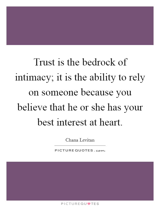 Trust is the bedrock of intimacy; it is the ability to rely on someone because you believe that he or she has your best interest at heart. Picture Quote #1