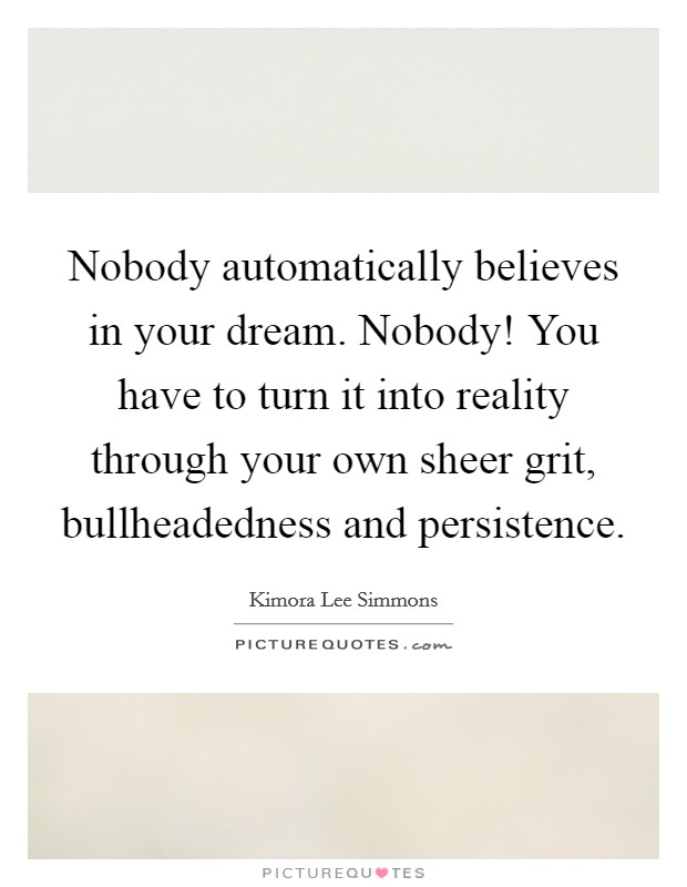 Nobody automatically believes in your dream. Nobody! You have to turn it into reality through your own sheer grit, bullheadedness and persistence. Picture Quote #1