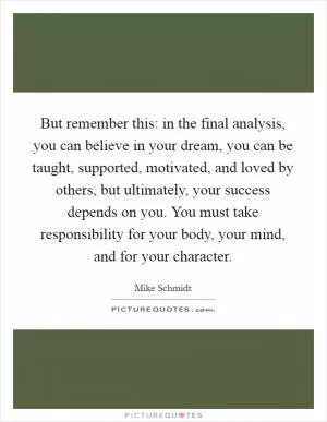 But remember this: in the final analysis, you can believe in your dream, you can be taught, supported, motivated, and loved by others, but ultimately, your success depends on you. You must take responsibility for your body, your mind, and for your character Picture Quote #1