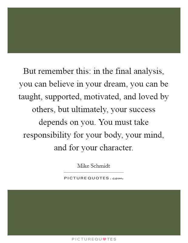 But remember this: in the final analysis, you can believe in your dream, you can be taught, supported, motivated, and loved by others, but ultimately, your success depends on you. You must take responsibility for your body, your mind, and for your character. Picture Quote #1