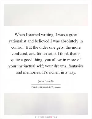 When I started writing, I was a great rationalist and believed I was absolutely in control. But the older one gets, the more confused, and for an artist I think that is quite a good thing: you allow in more of your instinctual self; your dreams, fantasies and memories. It’s richer, in a way Picture Quote #1