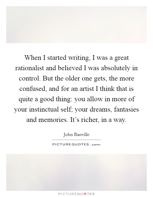 When I started writing, I was a great rationalist and believed I was absolutely in control. But the older one gets, the more confused, and for an artist I think that is quite a good thing: you allow in more of your instinctual self; your dreams, fantasies and memories. It's richer, in a way. Picture Quote #1