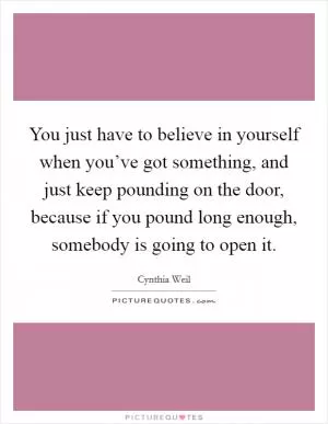 You just have to believe in yourself when you’ve got something, and just keep pounding on the door, because if you pound long enough, somebody is going to open it Picture Quote #1
