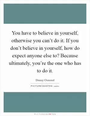 You have to believe in yourself, otherwise you can’t do it. If you don’t believe in yourself, how do expect anyone else to? Because ultimately, you’re the one who has to do it Picture Quote #1