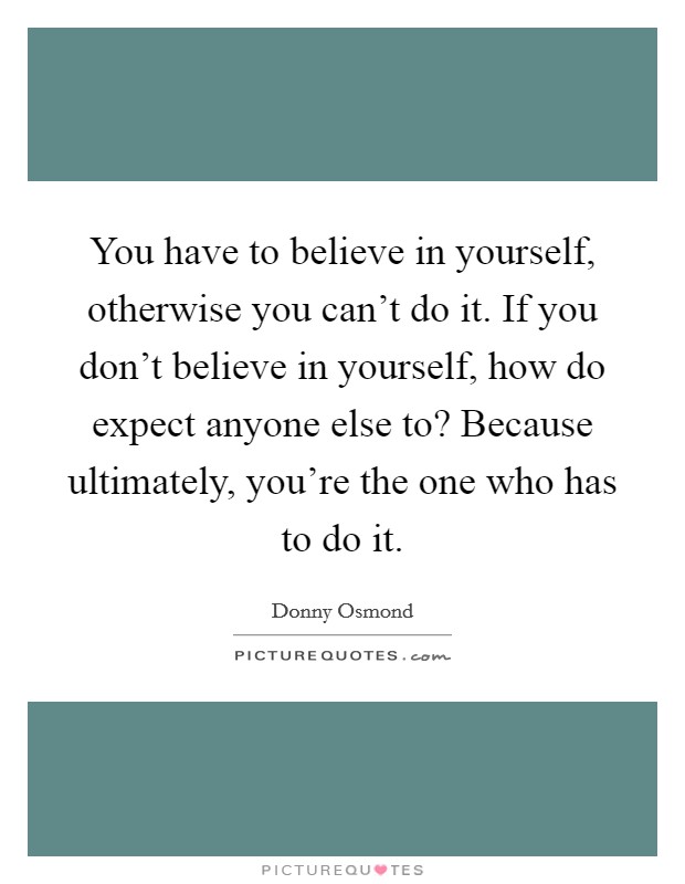 You have to believe in yourself, otherwise you can't do it. If you don't believe in yourself, how do expect anyone else to? Because ultimately, you're the one who has to do it. Picture Quote #1