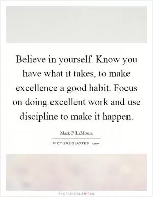 Believe in yourself. Know you have what it takes, to make excellence a good habit. Focus on doing excellent work and use discipline to make it happen Picture Quote #1
