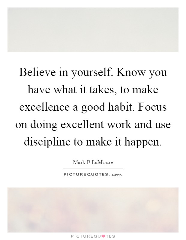 Believe in yourself. Know you have what it takes, to make excellence a good habit. Focus on doing excellent work and use discipline to make it happen. Picture Quote #1