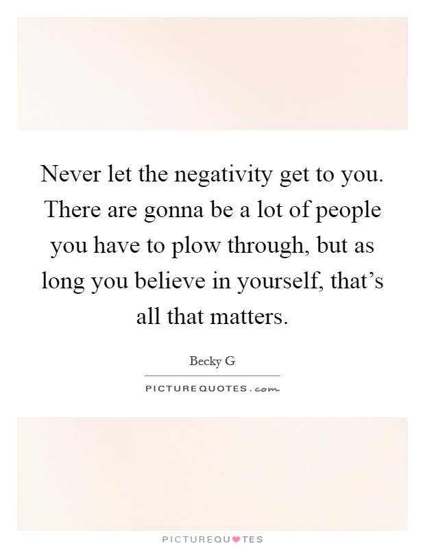 Never let the negativity get to you. There are gonna be a lot of people you have to plow through, but as long you believe in yourself, that's all that matters. Picture Quote #1