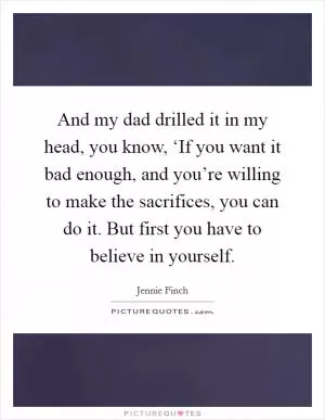 And my dad drilled it in my head, you know, ‘If you want it bad enough, and you’re willing to make the sacrifices, you can do it. But first you have to believe in yourself Picture Quote #1
