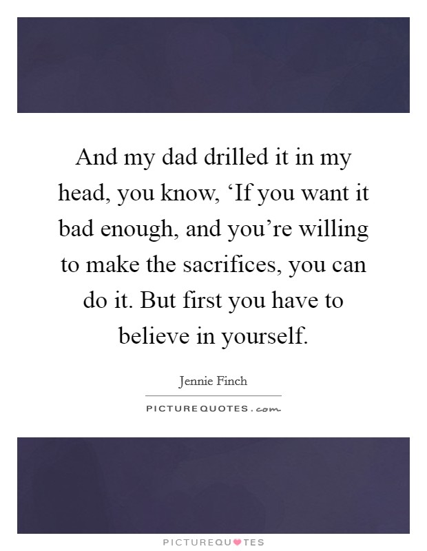 And my dad drilled it in my head, you know, ‘If you want it bad enough, and you're willing to make the sacrifices, you can do it. But first you have to believe in yourself. Picture Quote #1