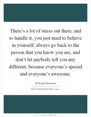 There’s a lot of stress out there, and to handle it, you just need to believe in yourself; always go back to the person that you know you are, and don’t let anybody tell you any different, because everyone’s special and everyone’s awesome Picture Quote #1