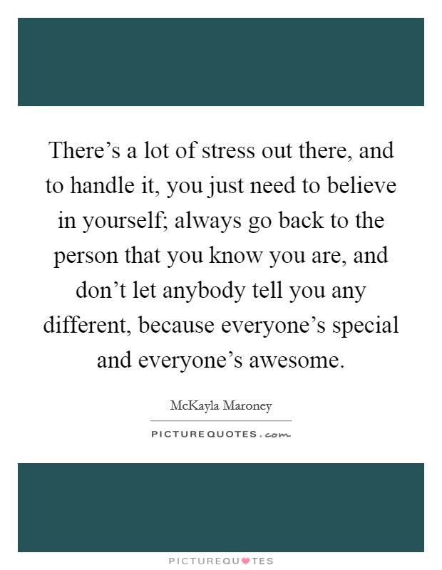 There's a lot of stress out there, and to handle it, you just need to believe in yourself; always go back to the person that you know you are, and don't let anybody tell you any different, because everyone's special and everyone's awesome. Picture Quote #1