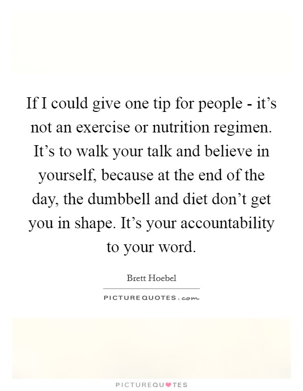 If I could give one tip for people - it's not an exercise or nutrition regimen. It's to walk your talk and believe in yourself, because at the end of the day, the dumbbell and diet don't get you in shape. It's your accountability to your word. Picture Quote #1