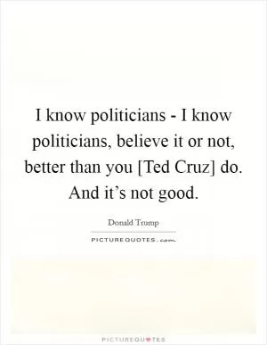 I know politicians - I know politicians, believe it or not, better than you [Ted Cruz] do. And it’s not good Picture Quote #1