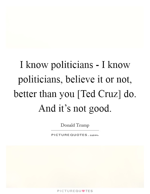 I know politicians - I know politicians, believe it or not, better than you [Ted Cruz] do. And it's not good. Picture Quote #1