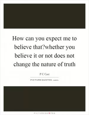 How can you expect me to believe that?whether you believe it or not does not change the nature of truth Picture Quote #1