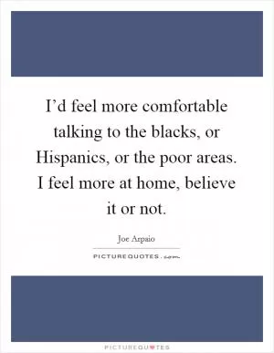 I’d feel more comfortable talking to the blacks, or Hispanics, or the poor areas. I feel more at home, believe it or not Picture Quote #1