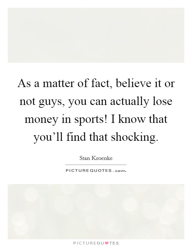 As a matter of fact, believe it or not guys, you can actually lose money in sports! I know that you'll find that shocking. Picture Quote #1