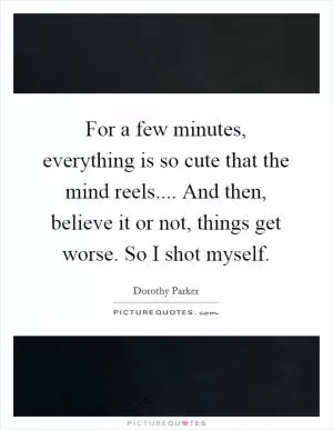 For a few minutes, everything is so cute that the mind reels.... And then, believe it or not, things get worse. So I shot myself Picture Quote #1