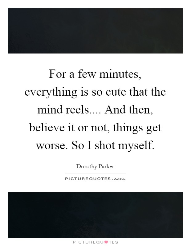For a few minutes, everything is so cute that the mind reels.... And then, believe it or not, things get worse. So I shot myself. Picture Quote #1
