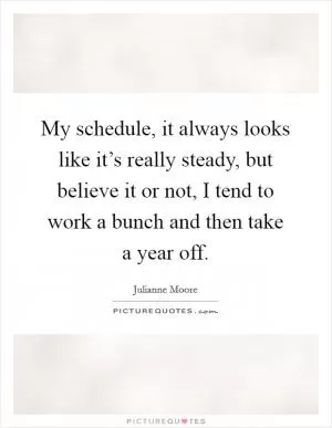 My schedule, it always looks like it’s really steady, but believe it or not, I tend to work a bunch and then take a year off Picture Quote #1