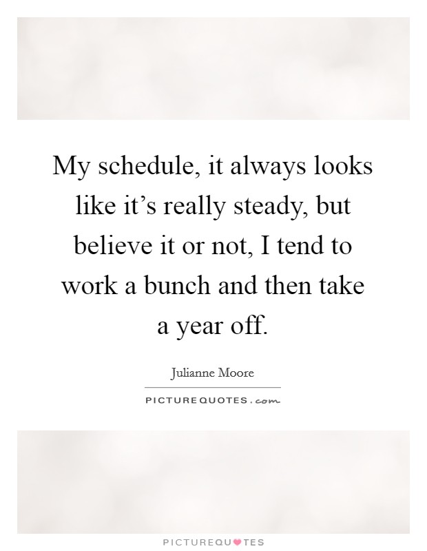 My schedule, it always looks like it's really steady, but believe it or not, I tend to work a bunch and then take a year off. Picture Quote #1