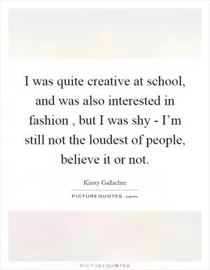 I was quite creative at school, and was also interested in fashion , but I was shy - I’m still not the loudest of people, believe it or not Picture Quote #1
