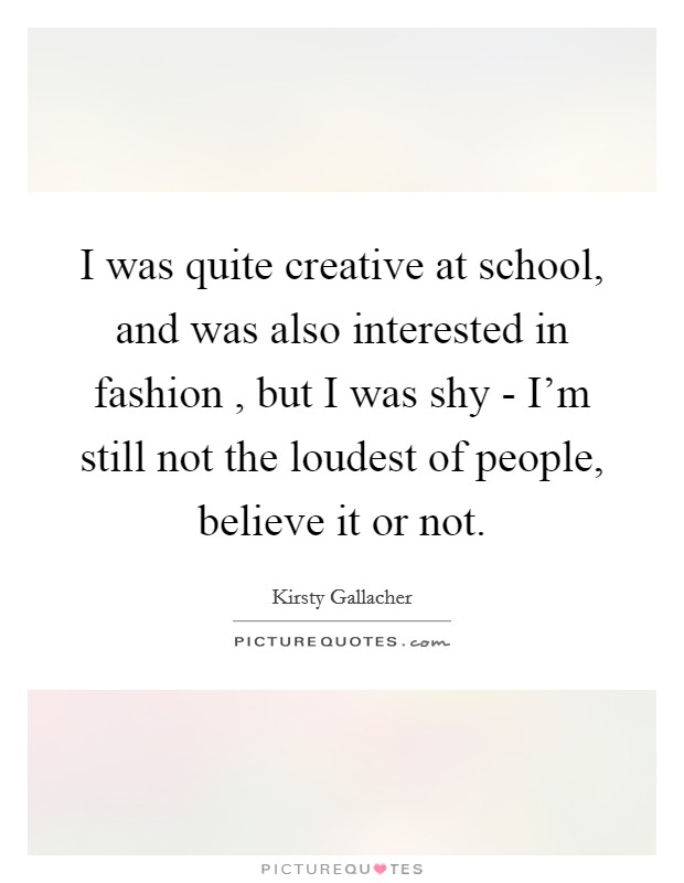I was quite creative at school, and was also interested in fashion , but I was shy - I'm still not the loudest of people, believe it or not. Picture Quote #1